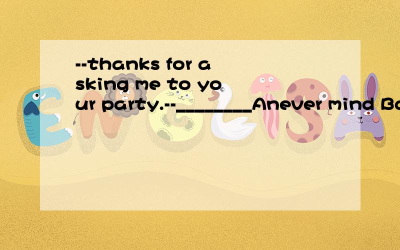 --thanks for asking me to your party.--________Anever mind Bdon't say so Cmy pleasure Dyes,please