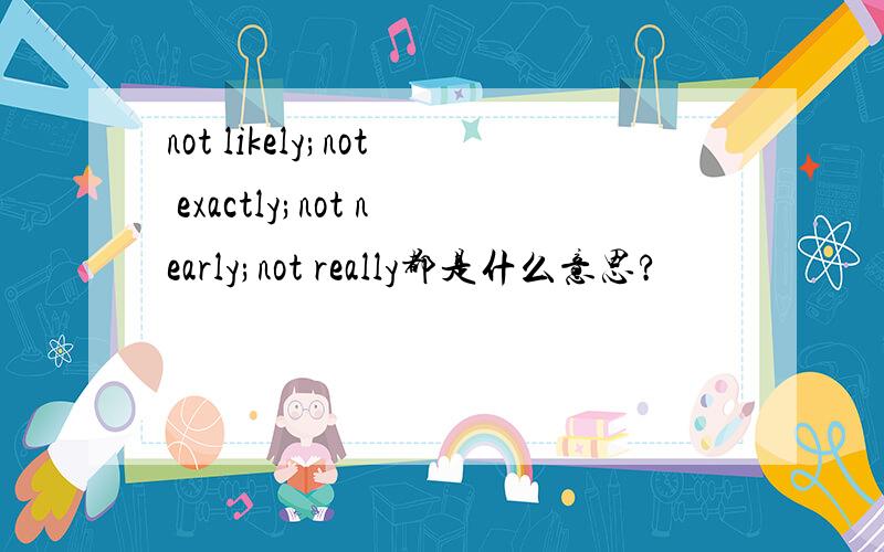 not likely;not exactly;not nearly;not really都是什么意思?