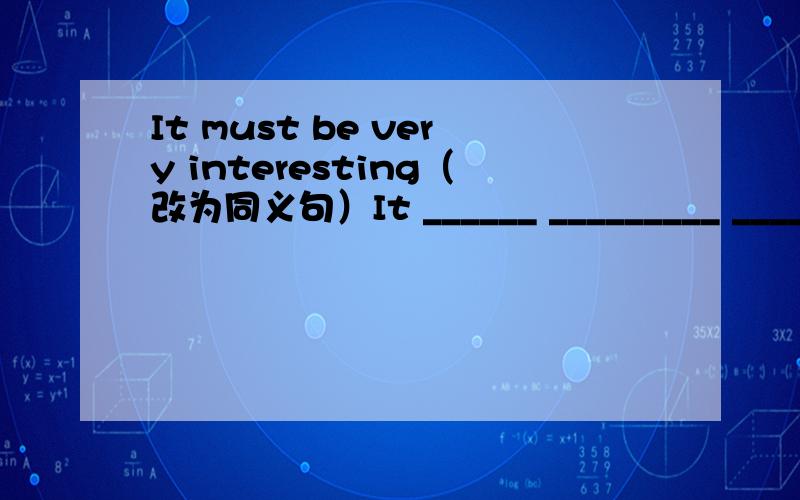 It must be very interesting（改为同义句）It ______ _________ _________.