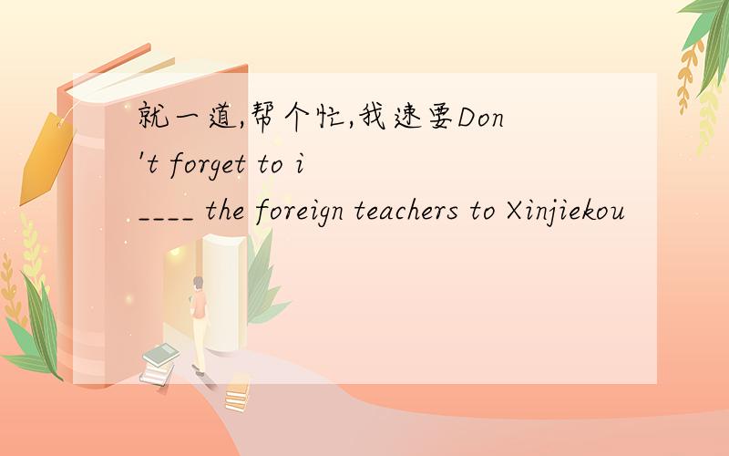 就一道,帮个忙,我速要Don't forget to i____ the foreign teachers to Xinjiekou