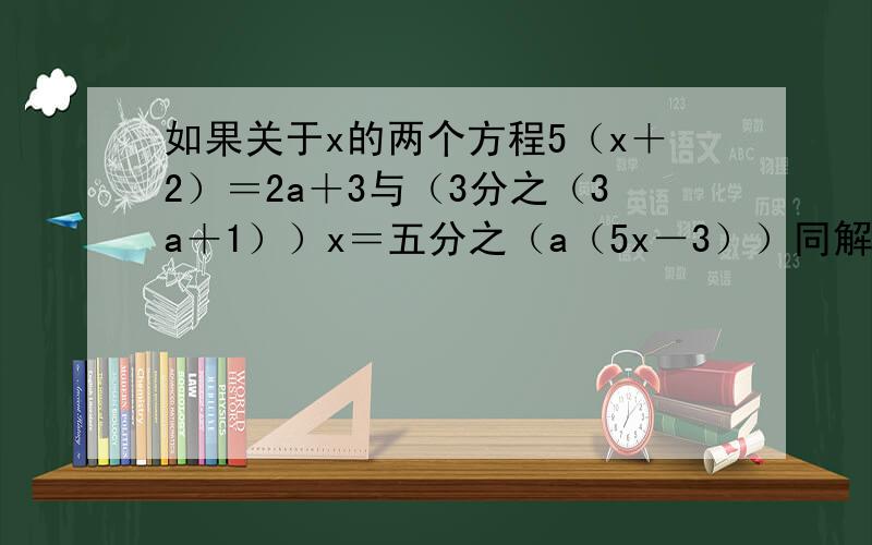 如果关于x的两个方程5（x＋2）＝2a＋3与（3分之（3a＋1））x＝五分之（a（5x－3））同解,那么a的值为
