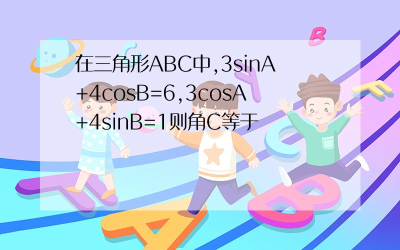 在三角形ABC中,3sinA+4cosB=6,3cosA+4sinB=1则角C等于
