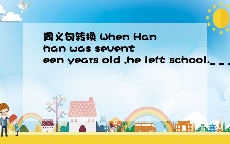 同义句转换 When Hanhan was seventeen years old ,he left school._ _ _ _seventeen,Hanhan left schooll