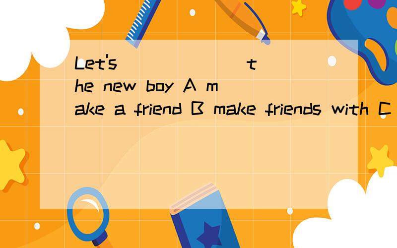 Let's ______ the new boy A make a friend B make friends with C make friends to