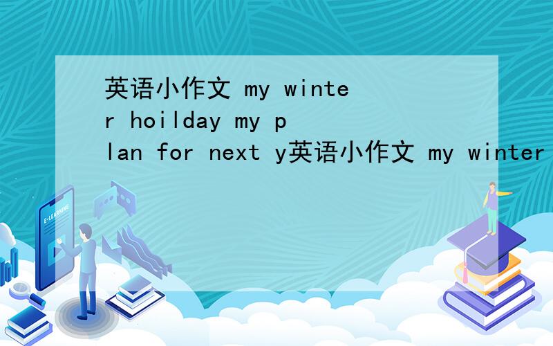 英语小作文 my winter hoilday my plan for next y英语小作文 my winter hoilday my plan for next year两片