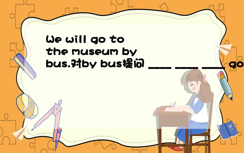 We will go to the museum by bus.对by bus提问 ____ ____ ____ go to the museum.