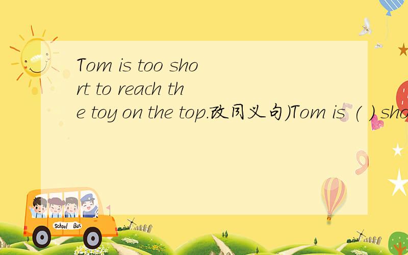 Tom is too short to reach the toy on the top.改同义句）Tom is ( ) short ( ) he can't reach the toy