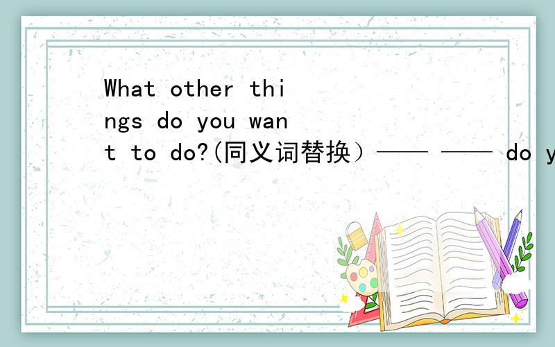 What other things do you want to do?(同义词替换）—— —— do you want to do?
