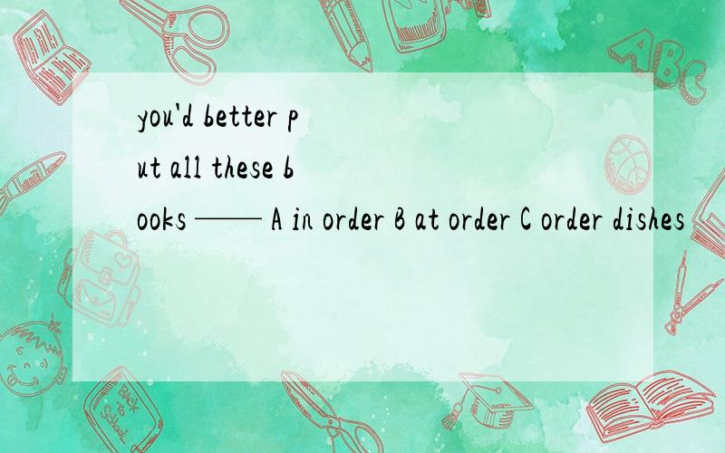 you'd better put all these books —— A in order B at order C order dishes