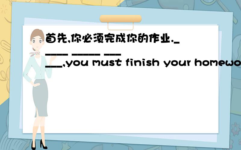 首先,你必须完成你的作业._____ _____ ______,you must finish your homework.