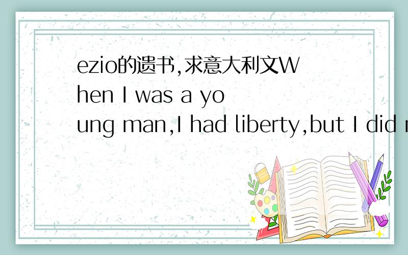 ezio的遗书,求意大利文When I was a young man,I had liberty,but I did not see it.I have time,but I did not know it.I have love,but I did not feel it.Many decades would pass before I understood the meaning of all three.And now,the twilight of my