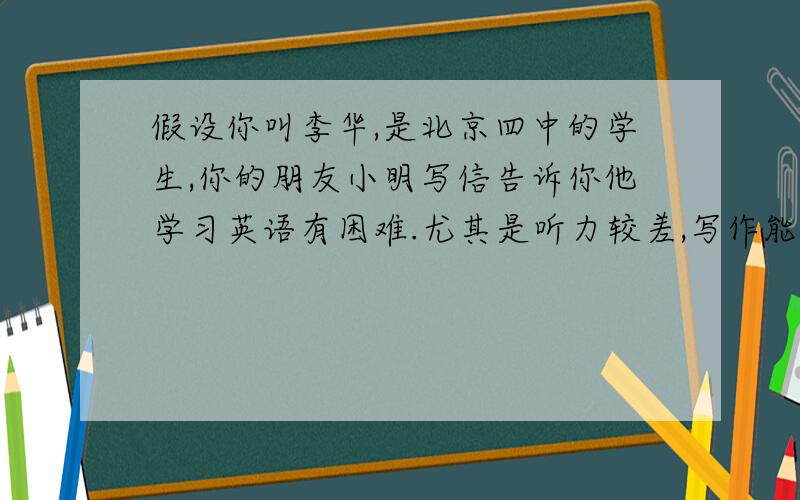 假设你叫李华,是北京四中的学生,你的朋友小明写信告诉你他学习英语有困难.尤其是听力较差,写作能力也不强.请你回一封信,给他一些建议.听力的建议,每天听,别贪多,选择磁带时要由易到难