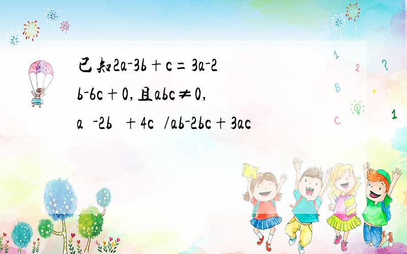 已知2a-3b+c=3a-2b-6c+0,且abc≠0,a²-2b²+4c²/ab-2bc+3ac