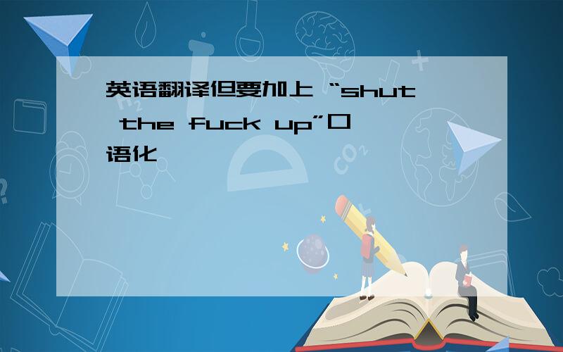 英语翻译但要加上 “shut the fuck up”口语化