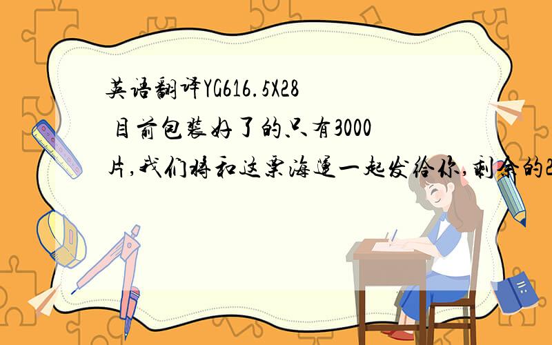 英语翻译YG616.5X28 目前包装好了的只有3000片,我们将和这票海运一起发给你,剩余的20000片可以再春节前生产好,但没有时间发到上海港口报关,只有在春节后立即发给你.