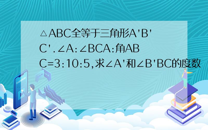 △ABC全等于三角形A'B'C'.∠A:∠BCA:角ABC=3:10:5,求∠A'和∠B'BC的度数