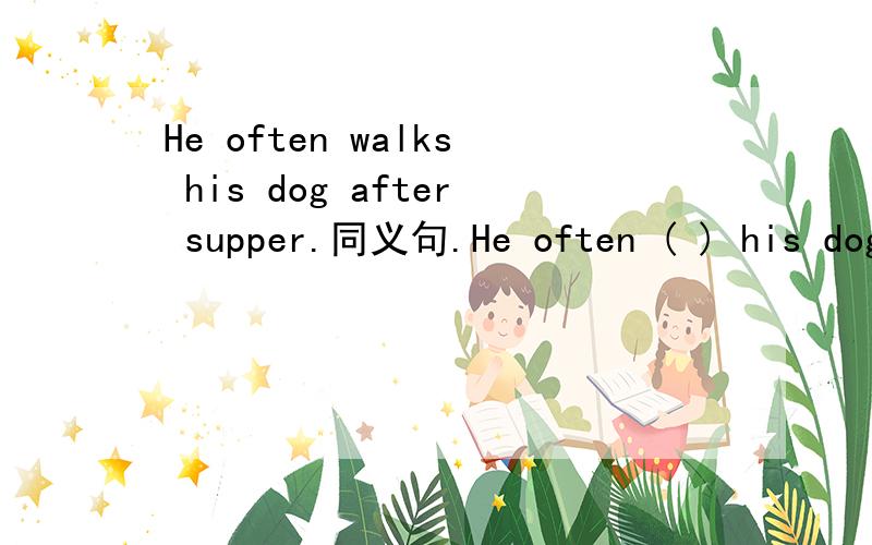 He often walks his dog after supper.同义句.He often ( ) his dog ( )(He often walks his dog after supper.同义句.He often ( ) his dog ( )( )( ) after supper.