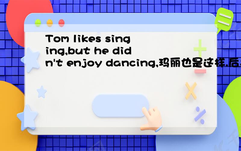 Tom likes singing,but he didn't enjoy dancing,玛丽也是这样.后半句翻译!