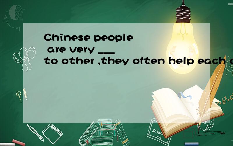 Chinese people are very ___ to other ,they often help each other
