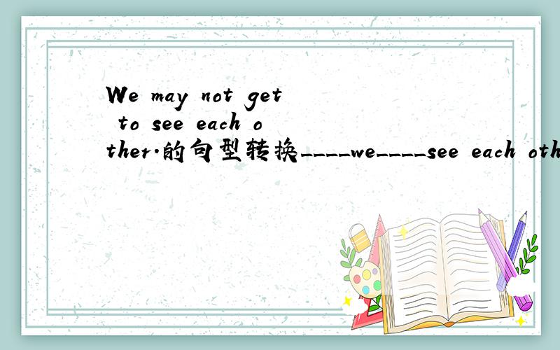 We may not get to see each other.的句型转换____we____see each other