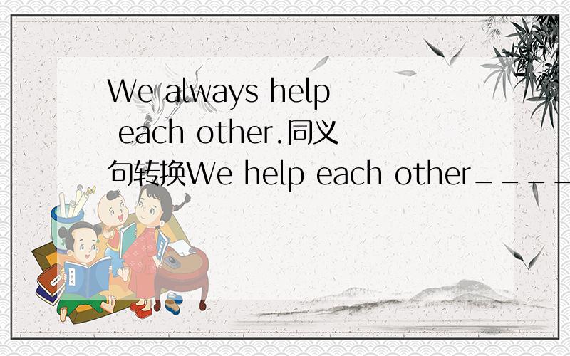 We always help each other.同义句转换We help each other______ the _______.