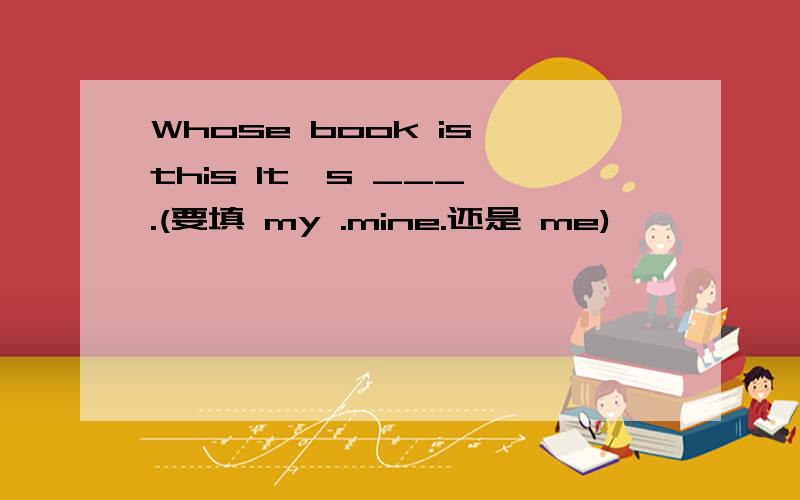 Whose book is this It's ___ .(要填 my .mine.还是 me)