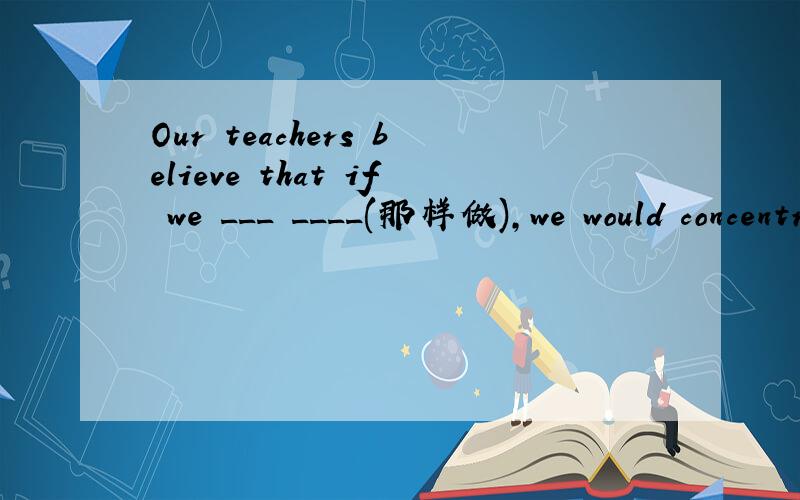 Our teachers believe that if we ___ ____(那样做),we would concentrate more on our clouthes