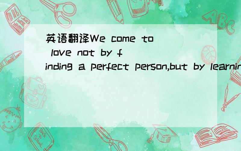 英语翻译We come to love not by finding a perfect person,but by learning to see an imperfect person perfectly.