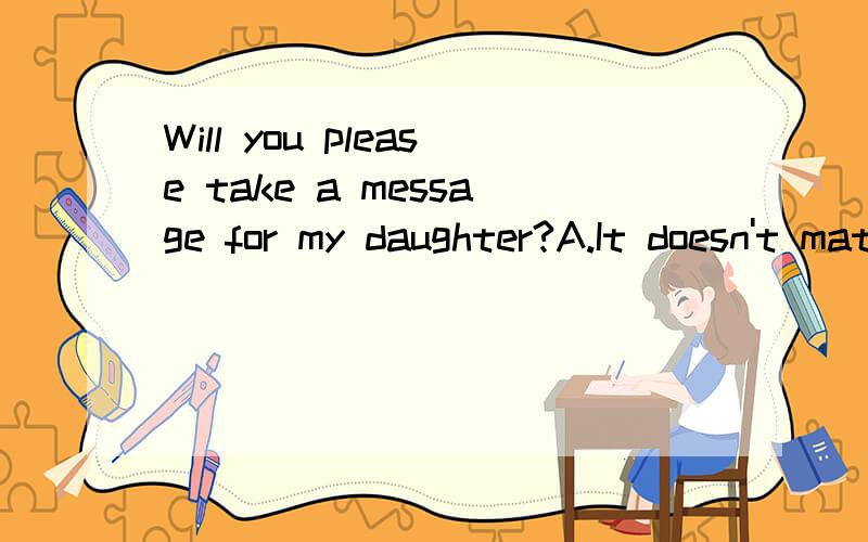 Will you please take a message for my daughter?A.It doesn't matterB.Sure,I'll be glad to C.Yes,I'll take D.I can help you.