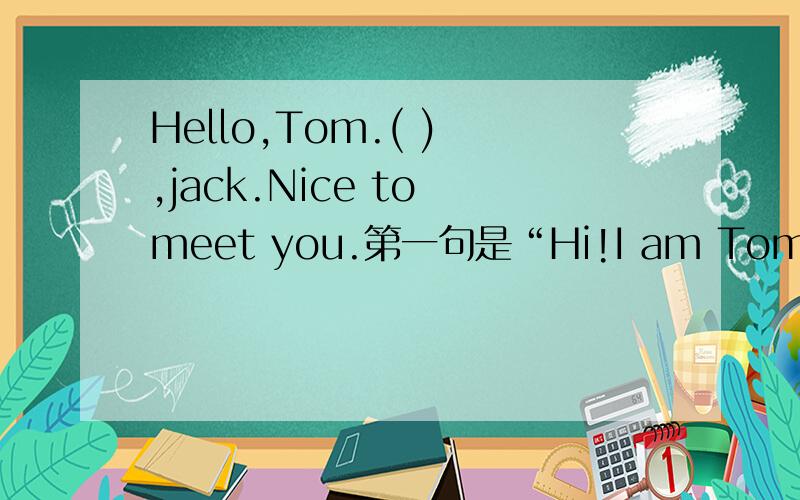 Hello,Tom.( ) ,jack.Nice to meet you.第一句是“Hi!I am Tom      第二句是“Hello,Tom,(  ) ,jack.Nice to meet you.   空中填什么?注意!空后面还有个逗号!注意！！！！后面有逗号！！！！！！！！