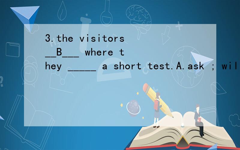 3.the visitors__B___ where they _____ a short test.A.ask ; will take B asked; would take为什么选B 而不选A