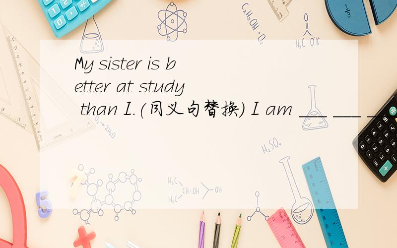 My sister is better at study than I.(同义句替换) I am ___ ___ ___ at study ___ my sister.