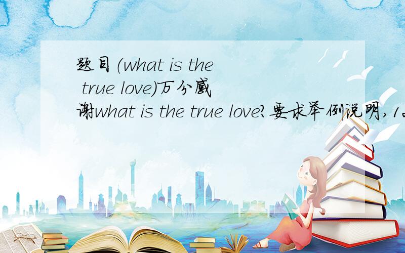 题目（what is the true love）万分感谢what is the true love?要求举例说明,120个字就可,请英语好的同志帮帮忙,这当中的爱是博爱，不是单指爱情，谢谢anyechunbai，写的有些偏了，