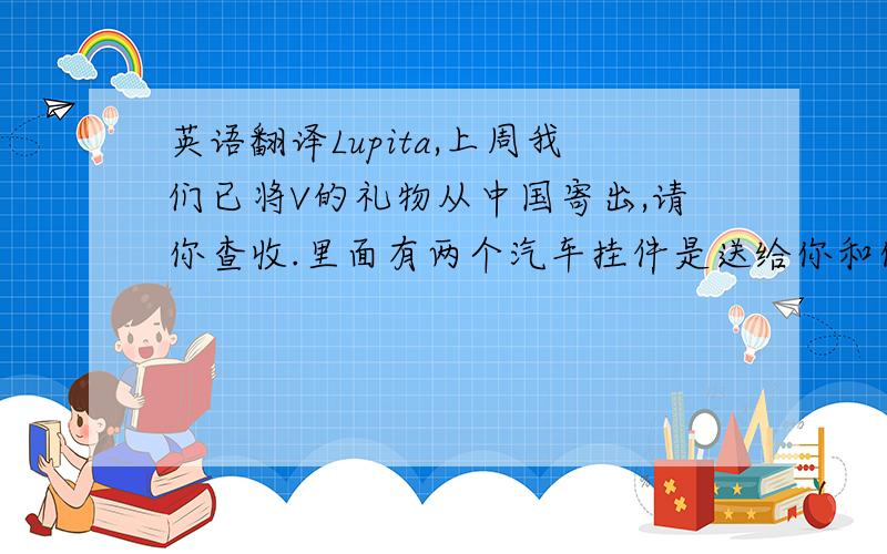 英语翻译Lupita,上周我们已将V的礼物从中国寄出,请你查收.里面有两个汽车挂件是送给你和你表姐的,希望你们喜欢.麻烦你见到V时把我们的礼物转交给她,并替我们祝她生日快乐,告诉她中国的