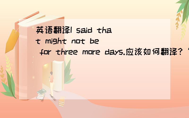 英语翻译I said that might not be for three more days.应该如何翻译?“我说那可能至多需要三天.”是不是不对?