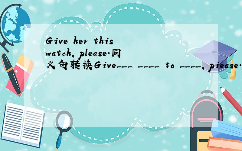 Give her this watch,please.同义句转换Give___ ____ to ____,piease.