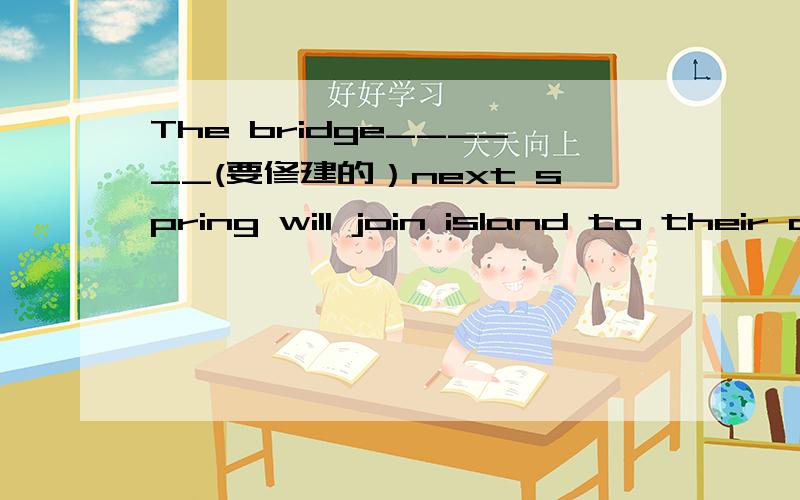 The bridge______(要修建的）next spring will join island to their city.(build)帮忙完成句子