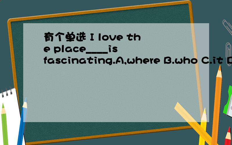 有个单选 I love the place____is fascinating.A,where B.who C.it D.that 如何选?