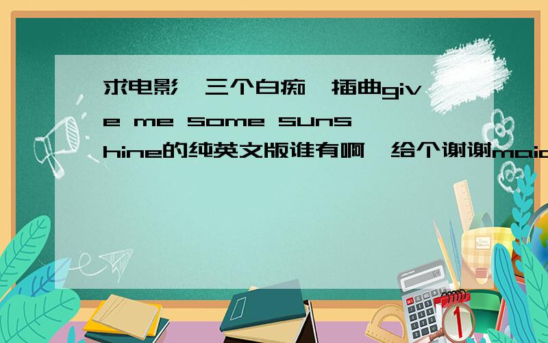 求电影《三个白痴》插曲give me some sunshine的纯英文版谁有啊,给个谢谢maidenkunc870917@sina.com,链接也行,再次感谢