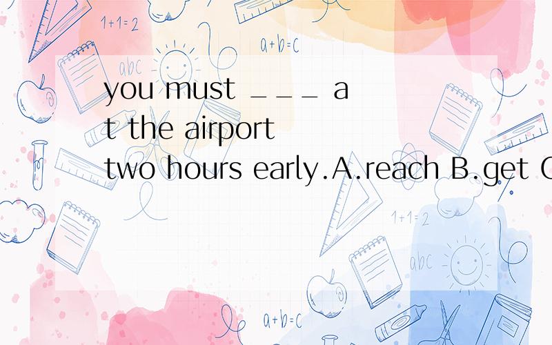 you must ___ at the airport two hours early.A.reach B.get C.arrive D.sit