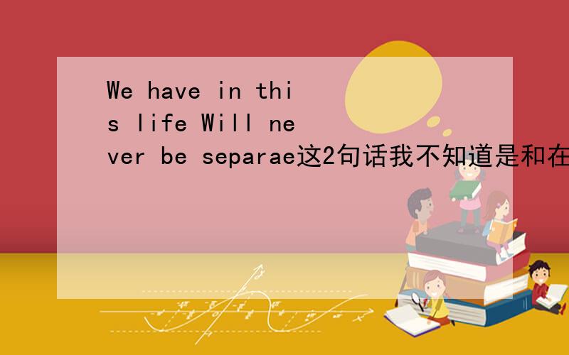 We have in this life Will never be separae这2句话我不知道是和在一起的还是分开的,求高手帮我翻译下.要准确的中文.