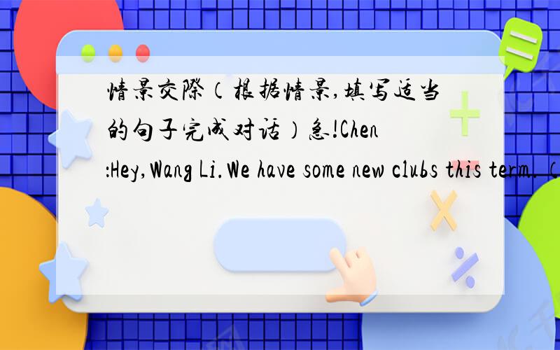 情景交际（根据情景,填写适当的句子完成对话）急!Chen：Hey,Wang Li.We have some new clubs this term.（ ）Wang：I would like to join the Art Club.Chen：（ ）Wang：Because I like drawing and I want to learn more about art.（