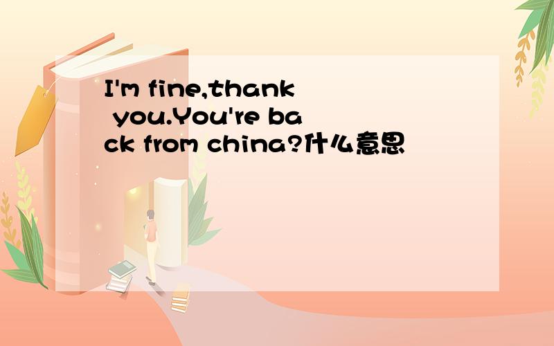 I'm fine,thank you.You're back from china?什么意思
