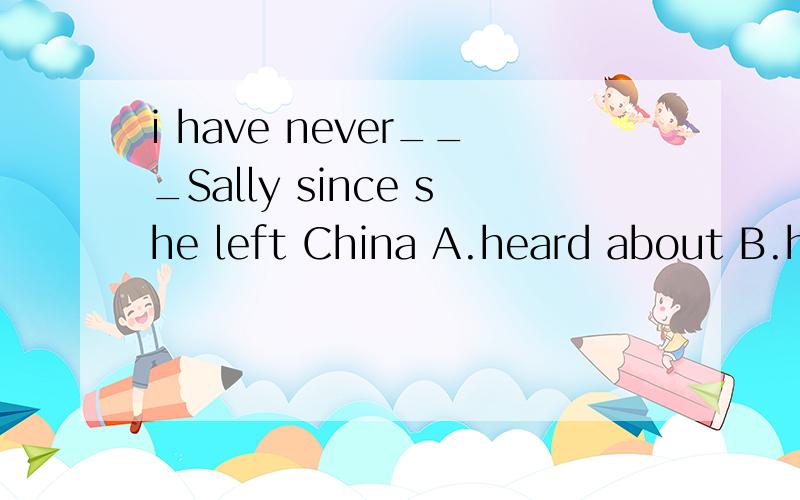 i have never___Sally since she left China A.heard about B.heard of C.heard from D.got from