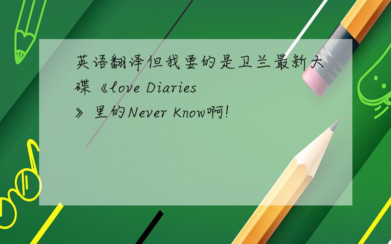 英语翻译但我要的是卫兰最新大碟《love Diaries》里的Never Know啊!
