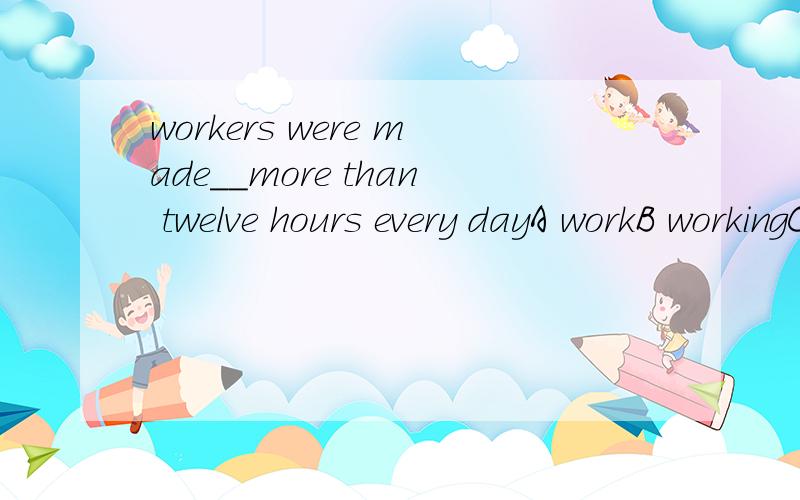 workers were made__more than twelve hours every dayA workB workingC worksD to works看看你能不能做对，一会有追问啊！对得起这70分啊！
