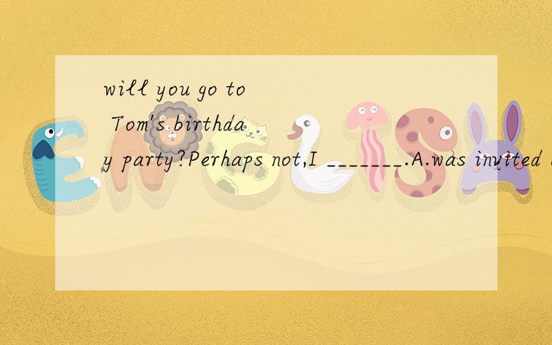 will you go to Tom's birthday party?Perhaps not,I _______.A.was invited B.haven't been invitedB 答案应为haven't been invited yet