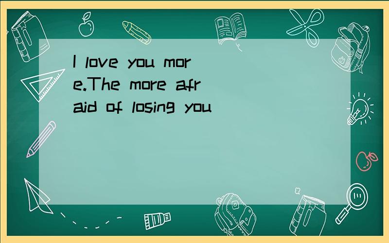 I love you more.The more afraid of losing you