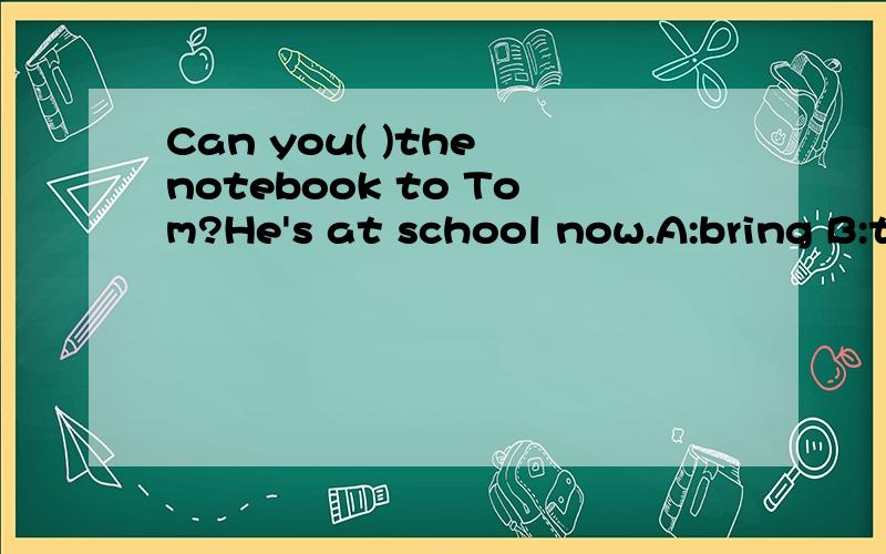 Can you( )the notebook to Tom?He's at school now.A:bring B:take,选哪个?...Can you( )the notebook to Tom?He's at school now.A:bring B:take,选哪个?为什么?还有一道，将下列句子补充完整:他的书包不在桌子下面，His( ) ( ) (