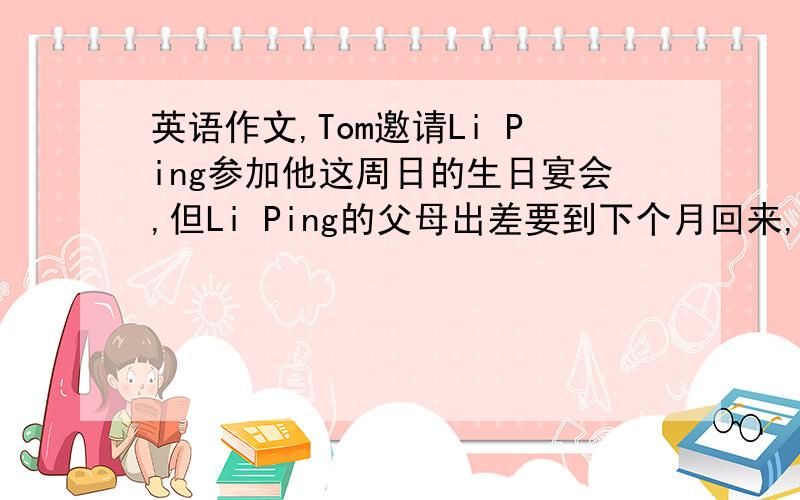 英语作文,Tom邀请Li Ping参加他这周日的生日宴会,但Li Ping的父母出差要到下个月回来,奶奶又卧病在床,需要他照顾,他还要上钢琴课,他还有许多家庭作业要做.在说英语考试即将来临,因此,无法